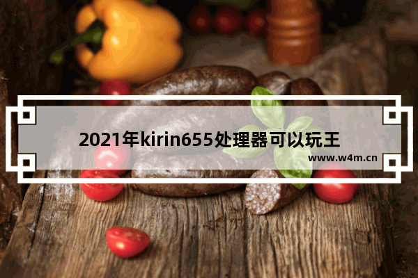 2021年kirin655处理器可以玩王者吗 麒麟655王者荣耀