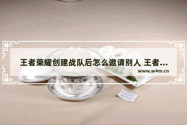 王者荣耀创建战队后怎么邀请别人 王者荣耀怎么好友请求