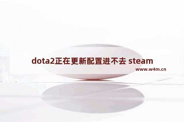 dota2正在更新配置进不去 steam dota2显示安装不了