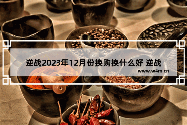 逆战2023年12月份换购换什么好 逆战换购可以合成多少次