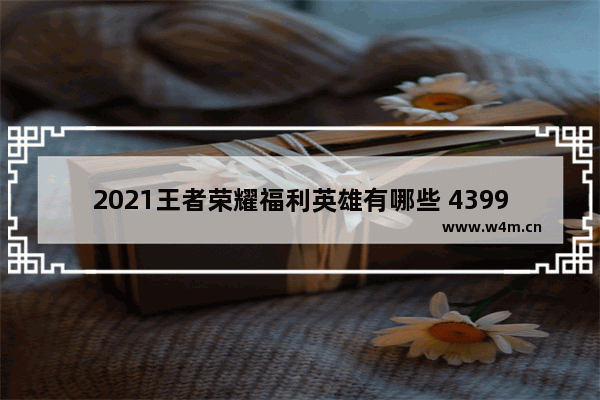 2021王者荣耀福利英雄有哪些 4399王者荣耀福利中心是真的吗