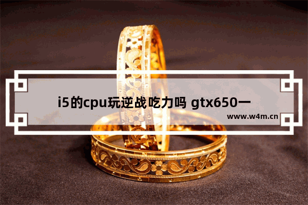 i5的cpu玩逆战吃力吗 gtx650一个g的显卡能流畅玩逆战吗