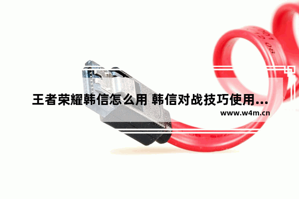 王者荣耀韩信怎么用 韩信对战技巧使用攻略详解 王者荣耀韩信x你