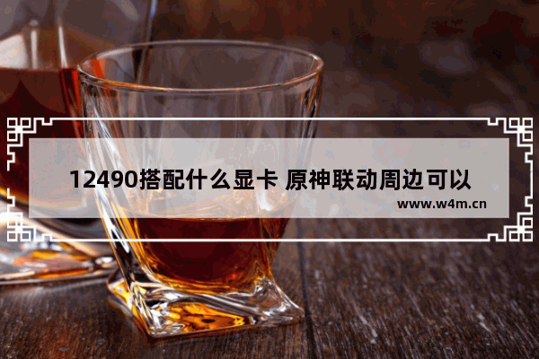 12490搭配什么显卡 原神联动周边可以做什么