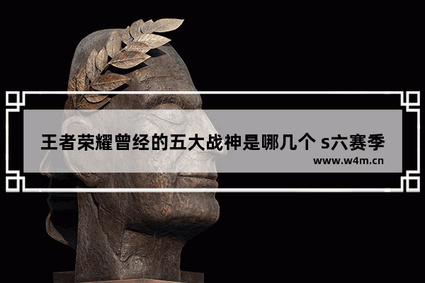 王者荣耀曾经的五大战神是哪几个 s六赛季只获得了五个战神印记怎么办