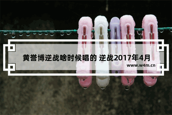 黄誉博逆战啥时候唱的 逆战2017年4月新版本