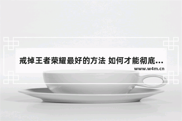 戒掉王者荣耀最好的方法 如何才能彻底戒掉王者荣耀