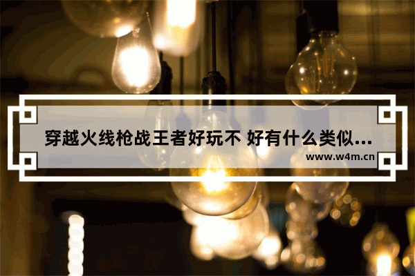 穿越火线枪战王者好玩不 好有什么类似的游戏 穿越火线 类似游戏