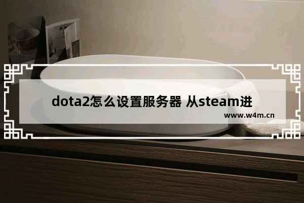 dota2怎么设置服务器 从steam进dota2怎么改成国服