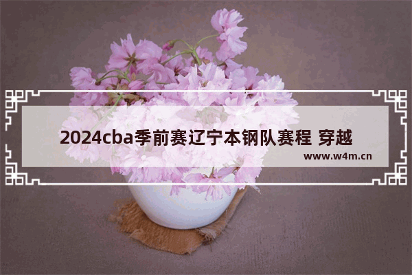 2024cba季前赛辽宁本钢队赛程 穿越火线季前赛赛场