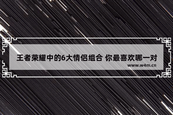 王者荣耀中的6大情侣组合 你最喜欢哪一对 王者荣耀五大情侣