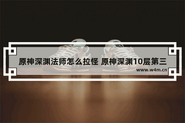 原神深渊法师怎么拉怪 原神深渊10层第三间详细攻略