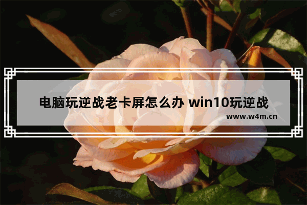 电脑玩逆战老卡屏怎么办 win10玩逆战画面卡死