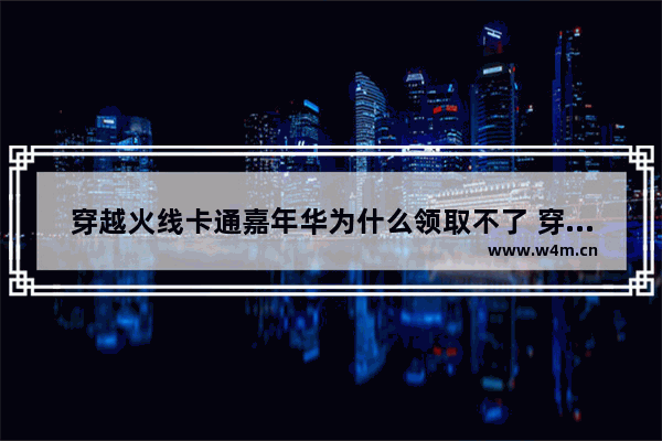 穿越火线卡通嘉年华为什么领取不了 穿越火线人物卡通