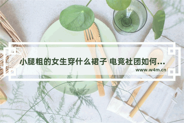 小腿粗的女生穿什么裙子 电竞社团如何管理